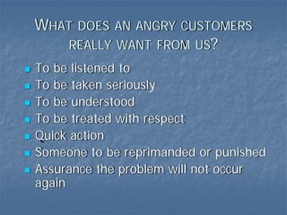 WHAT   DOES AN ANGRY CUSTOMERS
     REALLY WANT FROM US?
To be listened to
To be taken seriously
To be understood
To be treated with respect
Quick action
Someone to be reprimanded or punished
Assurance the problem will not occur
again
 