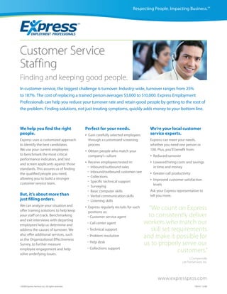 Respecting People. Impacting Business.SM




Customer Service
Staffing
Finding and keeping good people.
In customer service, the biggest challenge is turnover. Industry-wide, turnover ranges from 25%
to 187%. The cost of replacing a trained person averages $3,000 to $10,000. Express Employment
Professionals can help you reduce your turnover rate and retain good people by getting to the root of
the problem. Finding solutions, not just treating symptoms, quickly adds money to your bottom line.



We help you find the right                         Perfect for your needs.                     We’re your local customer
people.                                            •   Gain carefully selected employees       service experts.
Express uses a customized approach                     through a customized screening          Express can meet your needs,
to identify the best candidates.                       process                                 whether you need one person or
We use your current employees                      •   Obtain people who match your            100. Plus, you’ll benefit from:
to benchmark the most critical                         company’s culture                       •   Reduced turnover
performance indicators, and test
and screen applicants against those                •   Receive employees tested in:            •   Lowered hiring costs and savings
standards. This assures us of finding                  -Inbound/outbound sales                     in time and money
the qualified people you need,                         -Inbound/outbound customer care         •   Greater call productivity
allowing you to build a stronger                       -Collections
                                                       -Specific technical support             •   Improved customer satisfaction
customer service team.                                                                             levels
                                                       -Surveying
                                                       -Basic computer skills                  Ask your Express representative to
But, it’s about more than                              -Verbal communication skills            tell you more.
just filling orders.                                   -Listening skills
We can analyze your situation and                  •
offer training solutions to help keep
                                                       Express regularly recruits for such
                                                       positions as:
                                                                                               “We count on Express
your staff on track. Benchmarking                      - Customer service agent                to consistently deliver
and exit interviews with departing
employees help us determine and                        - Call center agent                   workers who match our
address the causes of turnover. We                     - Technical support                      skill set requirements
also offer additional services, such
as the Organizational Effectiveness
                                                       - Problem resolution                  and make it possible for
Survey, to further measure
                                                       - Help desk                           us to properly serve our
                                                       - Collections support
employee engagement and help
solve underlying issues.
                                                                                                            customers.”
                                                                                                                            J. Compernolle
                                                                                                                      Lee TranServices, Inc.




                                                                                                      www.expresspros.com
©2008 Express Services Inc. All rights reserved.                                                                                CM147 12/08
 