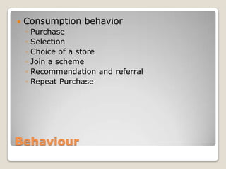    Consumption behavior
    ◦   Purchase
    ◦   Selection
    ◦   Choice of a store
    ◦   Join a scheme
    ◦   Recommendation and referral
    ◦   Repeat Purchase




Behaviour
 