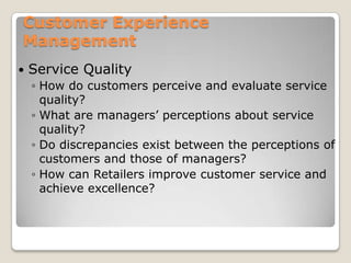 Customer Experience
Management
   Service Quality
    ◦ How do customers perceive and evaluate service
      quality?
    ◦ What are managers’ perceptions about service
      quality?
    ◦ Do discrepancies exist between the perceptions of
      customers and those of managers?
    ◦ How can Retailers improve customer service and
      achieve excellence?
 