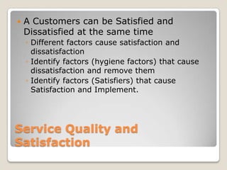    A Customers can be Satisfied and
    Dissatisfied at the same time
    ◦ Different factors cause satisfaction and
      dissatisfaction
    ◦ Identify factors (hygiene factors) that cause
      dissatisfaction and remove them
    ◦ Identify factors (Satisfiers) that cause
      Satisfaction and Implement.




Service Quality and
Satisfaction
 