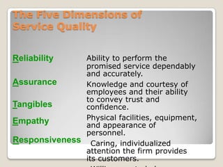 The Five Dimensions of
Service Quality


Reliability    Ability to perform the
               promised service dependably
               and accurately.
Assurance      Knowledge and courtesy of
               employees and their ability
               to convey trust and
Tangibles      confidence.
Empathy        Physical facilities, equipment,
               and appearance of
               personnel.
Responsiveness Caring, individualized
               attention the firm provides
               its customers.
 