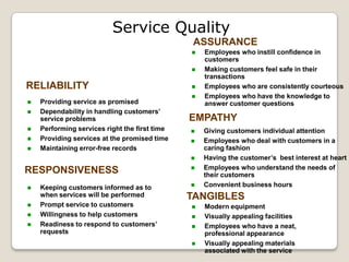 Service Quality
                                                ASSURANCE
                                                  Employees who instill confidence in
                                                   customers
                                                  Making customers feel safe in their
                                                   transactions
RELIABILITY                                       Employees who are consistently courteous
                                                  Employees who have the knowledge to
   Providing service as promised                  answer customer questions
   Dependability in handling customers’
    service problems                           EMPATHY
   Performing services right the first time      Giving customers individual attention
   Providing services at the promised time       Employees who deal with customers in a
   Maintaining error-free records                 caring fashion
                                                  Having the customer’s best interest at heart
                                                  Employees who understand the needs of
RESPONSIVENESS                                     their customers
   Keeping customers informed as to              Convenient business hours
    when services will be performed            TANGIBLES
   Prompt service to customers                   Modern equipment
   Willingness to help customers                 Visually appealing facilities
   Readiness to respond to customers’            Employees who have a neat,
    requests                                       professional appearance
                                                  Visually appealing materials
                                                   associated with the service
 