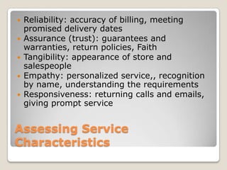    Reliability: accuracy of billing, meeting
    promised delivery dates
   Assurance (trust): guarantees and
    warranties, return policies, Faith
   Tangibility: appearance of store and
    salespeople
   Empathy: personalized service,, recognition
    by name, understanding the requirements
   Responsiveness: returning calls and emails,
    giving prompt service


Assessing Service
Characteristics
 