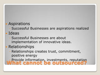    Aspirations
    ◦ Successful Businesses are aspirations realized
   Ideas
    ◦ Successful Businesses are about
      implementation of innovative ideas.
   Relationships
    ◦ Relationships creates trust, commitment,
      positive energy
    ◦ Provide information, investments, reputation
What cannot be outsourced?
 