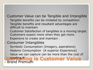    Customer Value can be Tangible and Intangible
    ◦ Tangible benefits can be imitated by competition
    ◦ Tangible benefits and resultant advantages are
      difficult to maintain
    ◦ Customer Satisfaction of tangibles is a moving target.
      Customers expect more when they get more.
    ◦ Expensive to create and maintain .
   Consumer Intangibles
    ◦ Symbolic Consumption (Imagery, aspirations)
    ◦ Hedonic Consumption (A superior Experience)
    ◦ Value we can capture can be more than the cost of
    Marketing is Customer Value
      creating it
   Brand Premium
 