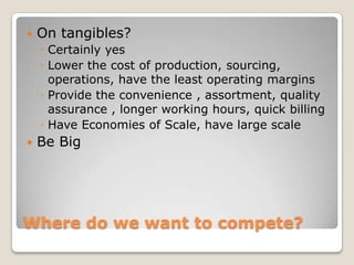    On tangibles?
    ◦ Certainly yes
    ◦ Lower the cost of production, sourcing,
      operations, have the least operating margins
    ◦ Provide the convenience , assortment, quality
      assurance , longer working hours, quick billing
    ◦ Have Economies of Scale, have large scale
   Be Big




Where do we want to compete?
 