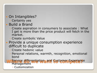    On Intangibles?
    ◦ Certainly yes
   Build a Brand
    ◦ Create aspiration in consumers to associate : What
      I get is more than the price product will fetch in the
      market.
    ◦ Create symbolic Value
   Provide a unique consumption experience
    difficult to duplicate
 ◦ Create hedonic value
 ◦ Personal relations, warmth, recognition, emotional
   bond
Where do we want Customer Experience
 ◦ Service differentiation and to compete?
   Management
      Customization
 