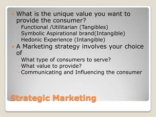    What is the unique value you want to
    provide the consumer?
    ◦ Functional /Utilitarian (Tangibles)
    ◦ Symbolic Aspirational brand(Intangible)
    ◦ Hedonic Experience (Intangible)
   A Marketing strategy involves your choice
    of
    ◦ What type of consumers to serve?
    ◦ What value to provide?
    ◦ Communicating and Influencing the consumer




Strategic Marketing
 