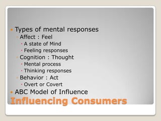    Types of mental responses
    ◦ Affect : Feel
      A state of Mind
      Feeling responses
    ◦ Cognition : Thought
      Mental process
      Thinking responses
    ◦ Behavior : Act
      Overt or Covert
   ABC Model of Influence
Influencing Consumers
 