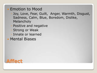    Emotion to Mood
    ◦ Joy, Love, Fear, Guilt, Anger, Warmth, Disgust,
      Sadness, Calm, Blue, Boredom, Dislike,
      Melancholy
    ◦ Positive and negative
    ◦ Strong or Weak
    ◦ Innate or learned
   Mental Biases




Affect
 
