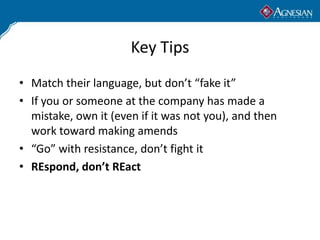 Key Tips
• Match their language, but don’t “fake it”
• If you or someone at the company has made a
  mistake, own it (even...