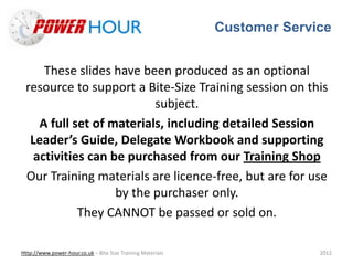 Customer Service
Http://www.power-hour.co.uk – Bite Size Training Materials 2012
These slides have been produced as an optional
resource to support a Bite-Size Training session on this
subject.
A full set of materials, including detailed Session
Leader’s Guide, Delegate Workbook and supporting
activities can be purchased from our Training Shop
Our Training materials are licence-free, but are for use
by the purchaser only.
They CANNOT be passed or sold on.
 