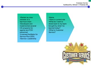 Customer Service
facilitated by Alfredo V. Primicias III
2
•Started as crew
member of a
fast food chain
•Developed and
implemented several
CS programs for
agents and FOH
personnel
•Licensed facilitator for
Service Plus (DDI)
•Service- Leadership
•Name
•Years in current role
•What do I want to
share back to my team
brought by what I’ve
learned today?
•What is Customer
Service?
 