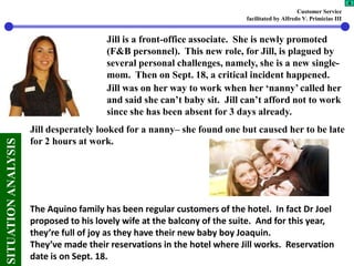 Customer Service
facilitated by Alfredo V. Primicias III
4
SITUATIONANALYSIS
Jill is a front-office associate. She is newly promoted
(F&B personnel). This new role, for Jill, is plagued by
several personal challenges, namely, she is a new single-
mom. Then on Sept. 18, a critical incident happened.
Jill was on her way to work when her ‘nanny’ called her
and said she can’t baby sit. Jill can’t afford not to work
since she has been absent for 3 days already.
Jill desperately looked for a nanny– she found one but caused her to be late
for 2 hours at work.
The Aquino family has been regular customers of the hotel. In fact Dr Joel
proposed to his lovely wife at the balcony of the suite. And for this year,
they’re full of joy as they have their new baby boy Joaquin.
They’ve made their reservations in the hotel where Jill works. Reservation
date is on Sept. 18.
 