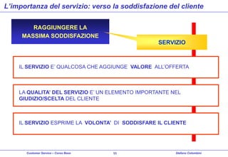 L’importanza del servizio: verso la soddisfazione del cliente
RAGGIUNGERE LA
MASSIMA SODDISFAZIONE

SERVIZIO

IL SERVIZIO E’ QUALCOSA CHE AGGIUNGE VALORE ALL’OFFERTA

LA QUALITA’ DEL SERVIZIO E’ UN ELEMENTO IMPORTANTE NEL
GIUDIZIO/SCELTA DEL CLIENTE

IL SERVIZIO ESPRIME LA VOLONTA’ DI SODDISFARE IL CLIENTE

Customer Service – Corso Base

11

Stefano Colombini

 