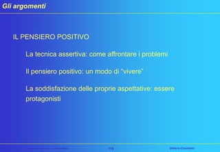 Gli argomenti

IL PENSIERO POSITIVO
La tecnica assertiva: come affrontare i problemi
Il pensiero positivo: un modo di “vivere”
La soddisfazione delle proprie aspettative: essere
protagonisti

Customer Service – Corso Base

118

Stefano Colombini

 