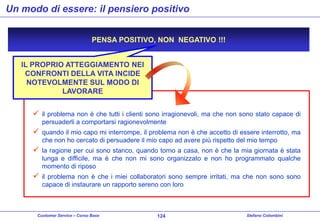 Un modo di essere: il pensiero positivo
PENSA POSITIVO, NON NEGATIVO !!!
IL PROPRIO ATTEGGIAMENTO NEI
CONFRONTI DELLA VITA INCIDE
NOTEVOLMENTE SUL MODO DI
LAVORARE



il problema non è che tutti i clienti sono irragionevoli, ma che non sono stato capace di
persuaderli a comportarsi ragionevolmente



quando il mio capo mi interrompe, il problema non è che accetto di essere interrotto, ma
che non ho cercato di persuadere il mio capo ad avere più rispetto del mio tempo



la ragione per cui sono stanco, quando torno a casa, non è che la mia giornata è stata
lunga e difficile, ma è che non mi sono organizzato e non ho programmato qualche
momento di riposo



il problema non è che i miei collaboratori sono sempre irritati, ma che non sono sono
capace di instaurare un rapporto sereno con loro

Customer Service – Corso Base

124

Stefano Colombini

 