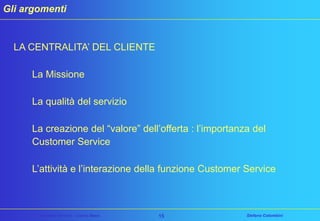 Gli argomenti

LA CENTRALITA’ DEL CLIENTE
La Missione
La qualità del servizio
La creazione del “valore” dell’offerta : l’importanza del
Customer Service
L’attività e l’interazione della funzione Customer Service

Customer Service – Corso Base

15

Stefano Colombini

 