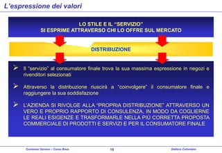 L’espressione dei valori
LO STILE E IL “SERVIZIO”
SI ESPRIME ATTRAVERSO CHI LO OFFRE SUL MERCATO

DISTRIBUZIONE



Il “servizio” al consumatore finale trova la sua massima espressione in negozi e
rivenditori selezionati



Attraverso la distribuzione riuscirà a “coinvolgere” il consumatore finale e
raggiungere la sua soddisfazione



L’AZIENDA SI RIVOLGE ALLA “PROPRIA DISTRIBUZIONE” ATTRAVERSO UN
VERO E PROPRIO RAPPORTO DI CONSULENZA, IN MODO DA COGLIERNE
LE REALI ESIGENZE E TRASFORMARLE NELLA PIÙ CORRETTA PROPOSTA
COMMERCIALE DI PRODOTTI E SERVIZI E PER IL CONSUMATORE FINALE

Customer Service – Corso Base

19

Stefano Colombini

 