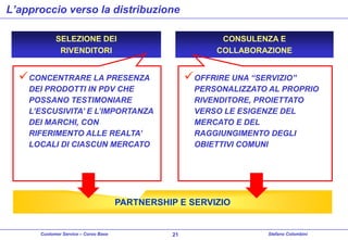 L’approccio verso la distribuzione
SELEZIONE DEI
RIVENDITORI

CONSULENZA E
COLLABORAZIONE

 CONCENTRARE LA PRESENZA

 OFFRIRE UNA “SERVIZIO”

DEI PRODOTTI IN PDV CHE
POSSANO TESTIMONIARE
L’ESCUSIVITA’ E L’IMPORTANZA
DEI MARCHI, CON
RIFERIMENTO ALLE REALTA’
LOCALI DI CIASCUN MERCATO

PERSONALIZZATO AL PROPRIO
RIVENDITORE, PROIETTATO
VERSO LE ESIGENZE DEL
MERCATO E DEL
RAGGIUNGIMENTO DEGLI
OBIETTIVI COMUNI

PARTNERSHIP E SERVIZIO

Customer Service – Corso Base

21

Stefano Colombini

 