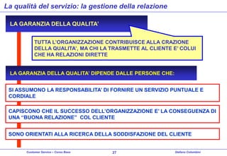 La qualità del servizio: la gestione della relazione
LA GARANZIA DELLA QUALITA’
TUTTA L’ORGANIZZAZIONE CONTRIBUISCE ALLA CRAZIONE
DELLA QUALITA’, MA CHI LA TRASMETTE AL CLIENTE E’ COLUI
CHE HA RELAZIONI DIRETTE
LA GARANZIA DELLA QUALITA’ DIPENDE DALLE PERSONE CHE:
SI ASSUMONO LA RESPONSABILITA’ DI FORNIRE UN SERVIZIO PUNTUALE E
CORDIALE
CAPISCONO CHE IL SUCCESSO DELL’ORGANIZZAZIONE E’ LA CONSEGUENZA DI
UNA “BUONA RELAZIONE” COL CLIENTE
SONO ORIENTATI ALLA RICERCA DELLA SODDISFAZIONE DEL CLIENTE

Customer Service – Corso Base

27

Stefano Colombini

 
