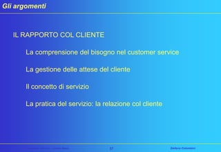 Gli argomenti

IL RAPPORTO COL CLIENTE
La comprensione del bisogno nel customer service

La gestione delle attese del cliente
Il concetto di servizio

La pratica del servizio: la relazione col cliente

Customer Service – Corso Base

37

Stefano Colombini

 