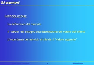 Gli argomenti

INTRODUZIONE
La definizione del mercato
Il “valore” del bisogno e la trasmissione del valore dell’offerta
L’importanza del servizio al cliente: il “valore aggiunto”

Customer Service – Corso Base

4

Stefano Colombini

 