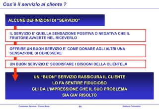 Cos’è il servizio al cliente ?
ALCUNE DEFINIZIONI DI “SERVIZIO”
IL SERVIZIO E' QUELLA SENSAZIONE POSITIVA O NEGATIVA CHE IL
FRUITORE AVVERTE NEL RICEVERLO
OFFRIRE UN BUON SERVIZIO E' COME DONARE AGLI ALTRI UNA
SENSAZIONE DI BENESSERE
UN BUON SERVIZIO E' SODDISFARE I BISOGNI DELLA CLIENTELA

UN “BUON” SERVIZIO RASSICURA IL CLIENTE
LO FA SENTIRE FIDUCIOSO
GLI DA L’IMPRESSIONE CHE IL SUO PROBLEMA
SIA GIA’ RISOLTO
Customer Service – Corso Base

44

Stefano Colombini

 