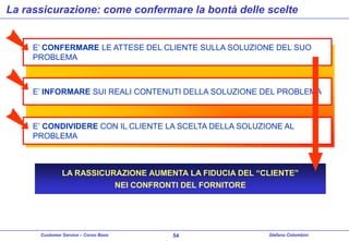 La rassicurazione: come confermare la bontà delle scelte

E’ CONFERMARE LE ATTESE DEL CLIENTE SULLA SOLUZIONE DEL SUO
PROBLEMA

E’ INFORMARE SUI REALI CONTENUTI DELLA SOLUZIONE DEL PROBLEMA

E’ CONDIVIDERE CON IL CLIENTE LA SCELTA DELLA SOLUZIONE AL
PROBLEMA

LA RASSICURAZIONE AUMENTA LA FIDUCIA DEL “CLIENTE”
NEI CONFRONTI DEL FORNITORE

Customer Service – Corso Base

54

Stefano Colombini

 