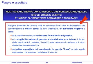 Parlare e ascoltare
MOLTI PARLANO TROPPO CON IL RISULTATO CHE NON ASCOLTANO QUELLO
CHE GLI CHIEDE IL CLIENTE:
E’ “MOLTO” PIU’ IMPORTANTE DOMANDARE E ASCOLTARE !

Bisogna eliminare dal proprio stile di comunicazione tutte le espressioni che
contribuiscono a creare dubbi se non, addirittura, un'atmosfera negativa e
ostile:

 le domande non devono mai essere formulate in enigmatico,
 è consigliabile evitare di parlare al condizionale e al futuro: il tempo
della relazione è il presente, il condizionale determina incertezza e il futuro
determina indeterminatezza.

 andrebbe cancellata dal vocabolario la parola "forse" e tutte quelle
espressioni che insinuano nel cliente il “dubbio”.

Customer Service – Corso Base

64

Stefano Colombini

 