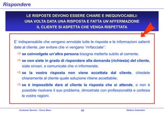 Rispondere
LE RISPOSTE DEVONO ESSERE CHIARE E INEQUIVOCABILI:
UNA VOLTA DATA UNA RISPOSTA E FATTA UN’AFFERMAZIONE
IL CLIENTE SI ASPETTA CHE VENGA RISPETTATA

E’ indispensabile che vengano annotate tutte le risposte e le informazioni salienti
date al cliente, per evitare che vi vengano “rinfacciate”:

 se coinvolgete un’altra persona bisogna metterla subito al corrente;
 se non siete in grado di rispondere alla domanda (richiesta) del cliente,
siate sinceri, e comunicate che vi informerete;

 se la vostra risposta non viene accettata dal cliente, chiedete
chiaramente al cliente quale soluzione ritiene accettabile;

 se è impossibile dare al cliente la risposta che si attende, o non è
possibile risolvere il suo problema, dimostrate con professionalità e cortesia
le vostre ragioni.

Customer Service – Corso Base

65

Stefano Colombini

 