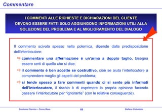 Commentare
I COMMENTI ALLE RICHIESTE E DICHIARAZIONI DEL CLIENTE
DEVONO ESSERE FATTI SOLO AGGIUNGONO INFORMAZIONI UTILI ALLA
SOLUZIONE DEL PROBLEMA E AL MIGLIORAMENTO DEL DIALOGO

Il commento scivola spesso nella polemica, dipende dalla predisposizione
dell’interlocutore:

 commentare una affermazione è un’arma a doppio taglio, bisogna
essere certi di quello che si dice;

 il commento è ben accetto se costruttivo, cioè se aiuta l’interlocutore a
comprendere meglio gli aspetti del problema;

 si tende spesso a fare commenti quando ci si sente più informati
dell’interlocutore, il rischio è di esprimere la propria opinione facendo
passare l’interlocutore per “ignorante” (con le relative conseguenze).

Customer Service – Corso Base

66

Stefano Colombini

 