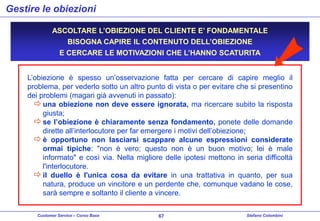 Gestire le obiezioni
ASCOLTARE L’OBIEZIONE DEL CLIENTE E’ FONDAMENTALE
BISOGNA CAPIRE IL CONTENUTO DELL’OBIEZIONE
E CERCARE LE MOTIVAZIONI CHE L’HANNO SCATURITA
L’obiezione è spesso un’osservazione fatta per cercare di capire meglio il
problema, per vederlo sotto un altro punto di vista o per evitare che si presentino
dei problemi (magari già avvenuti in passato):
 una obiezione non deve essere ignorata, ma ricercare subito la risposta
giusta;
 se l’obiezione è chiaramente senza fondamento, ponete delle domande
dirette all’interlocutore per far emergere i motivi dell’obiezione;
 è opportuno non lasciarsi scappare alcune espressioni considerate
ormai tipiche: "non è vero; questo non è un buon motivo; lei è male
informato" e così via. Nella migliore delle ipotesi mettono in seria difficoltà
l'interlocutore.
 il duello è l'unica cosa da evitare in una trattativa in quanto, per sua
natura, produce un vincitore e un perdente che, comunque vadano le cose,
sarà sempre e soltanto il cliente a vincere.
Customer Service – Corso Base

67

Stefano Colombini

 