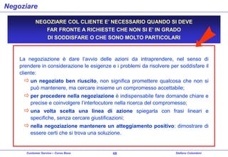 Negoziare
NEGOZIARE COL CLIENTE E’ NECESSARIO QUANDO SI DEVE
FAR FRONTE A RICHIESTE CHE NON SI E’ IN GRADO
DI SODDISFARE O CHE SONO MOLTO PARTICOLARI

La negoziazione è dare l’avvio delle azioni da intraprendere, nel senso di
prendere in considerazione le esigenze e i problemi da risolvere per soddisfare il
cliente:

 un negoziato ben riuscito, non significa promettere qualcosa che non si
può mantenere, ma cercare insieme un compromesso accettabile;

 per procedere nella negoziazione è indispensabile fare domande chiare e
precise e coinvolgere l’interlocutore nella ricerca del compromesso;

 una volta scelta una linea di azione spiegarla con frasi lineari e
specifiche, senza cercare giustificazioni;

 nella negoziazione mantenere un atteggiamento positivo: dimostrare di
essere certi che si trova una soluzione.

Customer Service – Corso Base

68

Stefano Colombini

 