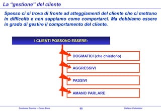 La “gestione” del cliente
Spesso ci si trova di fronte ad atteggiamenti del cliente che ci mettono
in difficoltà e non sappiamo come comportarci. Ma dobbiamo essere
in grado di gestire il comportamento del cliente.

I CLIENTI POSSONO ESSERE:

DOGMATICI (che chiedono)
AGGRESSIVI
PASSIVI
AMANO PARLARE

Customer Service – Corso Base

69

Stefano Colombini

 