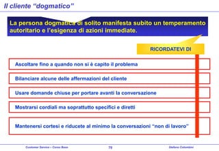 Il cliente “dogmatico”
La persona dogmatica di solito manifesta subito un temperamento
autoritario e l’esigenza di azioni immediate.
RICORDATEVI DI
Ascoltare fino a quando non si è capito il problema
Bilanciare alcune delle affermazioni del cliente
Usare domande chiuse per portare avanti la conversazione
Mostrarsi cordiali ma soprattutto specifici e diretti

Mantenersi cortesi e riducete al minimo la conversazioni “non di lavoro”

Customer Service – Corso Base

70

Stefano Colombini

 
