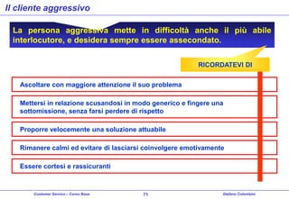Il cliente aggressivo
La persona aggressiva mette in difficoltà anche il più abile
interlocutore, e desidera sempre essere assecondato.
RICORDATEVI DI
Ascoltare con maggiore attenzione il suo problema
Mettersi in relazione scusandosi in modo generico e fingere una
sottomissione, senza farsi perdere di rispetto
Proporre velocemente una soluzione attuabile

Rimanere calmi ed evitare di lasciarsi coinvolgere emotivamente
Essere cortesi e rassicuranti

Customer Service – Corso Base

71

Stefano Colombini

 