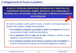 L’atteggiamento di fronte ai problemi
DI SOLITO I PROBLEMI COMPORTANO INTERROGATIVI E QUESTIONI CHE
CONTENGONO INCERTEZZA, DUBBIO, DIFFICOLTA’. MA LA MANCANZA DI

DECISIONE NELL’AFFRONTARLI E NEL RISOLVERLI COMPORTA SICURAMENTE
ALTRI PROBLEMI

Di fronte ai problemi, anche quelli di lavoro, si tende a minimizzare oppure a
rendere tutto semplice, o peggio ad accantonarli:

 se il problema comporta una perdita di stima in noi stessi (ne siamo la
causa) capita di negare l’esistenza del problema,

 se la reputiamo che la colpa sia di altri, tendiamo a cercare il capo
espiatorio, invece di cercare la soluzione,

 se la soluzione comporta di far rilevare a qualcuno che ha sbagliato, si
cerca di minimizzare per la paura di una reazione aggressiva o negativa.

Customer Service – Corso Base

78

Stefano Colombini

 