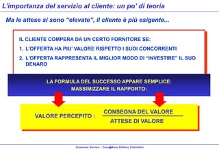 L’importanza del servizio al cliente: un po’ di teoria
Ma le attese si sono “elevate”, il cliente è più esigente...
IL CLIENTE COMPERA DA UN CERTO FORNITORE SE:
1. L’OFFERTA HA PIU’ VALORE RISPETTO I SUOI CONCORRENTI

2. L’OFFERTA RAPPRESENTA IL MIGLIOR MODO DI “INVESTIRE” IL SUO
DENARO

LA FORMULA DEL SUCCESSO APPARE SEMPLICE:
MASSIMIZZARE IL RAPPORTO:

VALORE PERCEPITO :

CONSEGNA DEL VALORE

ATTESE DI VALORE

Customer Service – Corso Base Stefano Colombini
9

 
