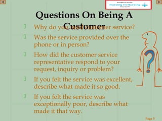 Page 5
www.ReadySetPresent.com
Questions On Being AQuestions On Being A
CustomerCustomer Why do you need customer service?
 Was the service provided over the
phone or in person?
 How did the customer service
representative respond to your
request, inquiry or problem?
 If you felt the service was excellent,
describe what made it so good.
 If you felt the service was
exceptionally poor, describe what
made it that way.
 