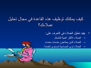 ككييفف ييممككننكك تتووظظييفف ههذذهه االلققااععددةة ففيي ممججاال ل  تتححللييلل 
ععممللءءكك؟؟ 
• يفيد تحليل العملء في التعرف على: 
– العملء الكثر أهمية للنشاط. 
– العملء الذين يحتاجون خدمات محددة. 
– العملء ذوى الحساسية لمستوى الخدمة . 
 