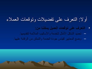 أأوولل:: االلتتععررفف ععللىى تتففضضييللتت ووتتووققععااتت االلععممللءء 
• التعرف على توقعات العميل يمكننا من: 
– تحديد الشكل المثل للخدمة والساليب الملئمة لتقديمها. 
– وضع المعايير لقياس جودة الخدمة والتمكن من الرقابة عليها. 
 