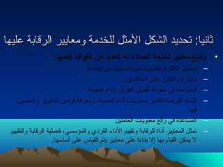ثثااننيياا:: تتححددييدد االلششككلل االلممثثلل للللخخددممةة ووممععااييييرر االلررققااببةة ععللييههاا 
• وضع معايير لخدمة العملء له العديد من الفوائد أهمها: 
– ضمان اللتزام بتقديم مستويات جيدة من الخدمة. 
– مجاراة والتفوق على المنافسين. 
– المساعدة في معرفة أفضل الطرق لداء الخدمة. 
– إتاحة الفرصة لتقدير مستويات أداء الخدمة، ومعرفة فرص التطوير والتحسين 
فيها. 
– المساعدة في رفع معنويات العاملين 
– تمثل المعايير أداة للرقابة وتقييم الداء الفردي والمؤسسي، فعملية الرقابة والتقييم 
ل يمكن القيام بها إل بناءا على معايير يتم القياس على أساسها. 
 