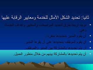 ثثااننيياا:: تتححددييدد االلششككلل االلممثثلل للللخخددممةة ووممععااييييرر االلررققااببةة ععللييههاا 
• توجد أربعة طرق لتحديد المواصفات والمعايير وأهداف الخدمة، 
وهي: 
• أن يقوم المدير بتحديدها منفردا. 
• أن يقوم الموظف بتحديدها على أن يقرها المدير. 
• أن يتم تحديدها بالمشاركة بين المدير والموظف. 
• أن يتم تحديدها بالمشاركة بينهم من خلل منظور العميل. 
 