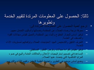 ثثااللثثاا:: االلححصصوولل ععللىى االلممععللووممااتت االلممررتتددةة للتتققييييمم االلخخددممةة 
• ترجع أهمية الحصول على المووعتتلوططماوويي ت ا ررلمههرااتدة إلى: 
– معرفة درجة رضاء العملء عن المنظمة وخدماتها وأساليب التعامل معهم. 
– توفير أساس للحوار المفتوح والبناء بين المنظمة والعميل لقياس مجالت القوة 
والضعف في الخدمة. 
– التعرف الدقيق والتشخيص الجيد لحتياجات العملء وتوقعاتهم لمستويات الداء 
للخدمة. 
– توفير مقياس لقراءة مجالت وفرص التطور المستقبلي. 
– المساعدة في تصميم إستراتيجيات العلن والعلقات العامة والبيع في ضوء 
المزايا التنافسية التي يتحدث عنها العملء. 
– وضع أساس موضوعي لتطوير وتحديث أنظمة التحفيز وتقييم الداء والتدريب. 
 