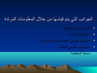 االلججووااننبب االلتتيي ييتتمم ققييااسسههاا ممنن خخلللل االلممععللووممااتت االلممررتتددةة 
• البيئة المادية للخدمة 
• اعتمادية الخدمة 
• استجابة مقدمي الخدمة ومدى جدارتهم 
• سلوكيات مقدمي الخدمة 
• سمعة المنظمة 
 