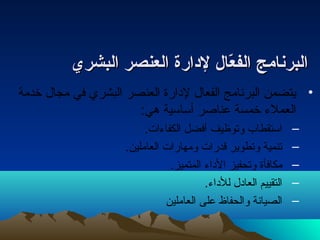 االلببررننااممجج االلففععّاّااالل للددااررةة االلععننصصرر االلببششرريي 
• يتضمن البرنامج الفعال لدارة العنصر البشري في مجال خدمة 
العملء خمسة عناصر أساسية هي: 
– استقطاب وتوظيف أفضل الكفاءات. 
– تنمية وتطوير قدرات ومهارات العاملين. 
– مكافأة وتحفيز الداء المتميز. 
– التقييم العادل للداء. 
– الصيانة والحفاظ على العاملين 
 