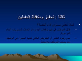 ثثااللثثااً ً  :: تتححففييزز ووممككااففأأةة االلععاامملليينن 
• لماذا يتدنى مستوى أداء الخدمة؟ 
– فشل الموظف في فهم توقعات الدارة أو العملء لمستويات الداء 
المرغوبة. 
– عدم وجود التقدير أو التعويض الكافي للجهد المبذول في الوظيفة، 
مما يصيب الموظف بالحباط. 
 