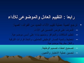 ررااببععاا :: االلتتققييييمم االلععااددلل ووااللممووضضووععىى للللددااءء 
• ترجع أهمية عملية تقييم الداء العديد من الفوائد، أهمها: 
– التعرف على فرص التحسين فى الداء. 
– تنظيم المكافآت والحوافز ومنحهم بناءا على أسس موضوعية. 
– تخطيط وتنمية المسار الوظيفى للعاملين، واتخاذ قرارات الترقية 
والنقل بطريقة موضوعية. 
– تصحيح اخطاء تصميم الوظيفة. 
– تحسين عملية الختيار والتعيين. 
 